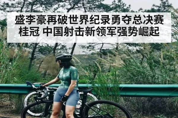 盛李豪再破世界纪录勇夺总决赛桂冠 中国射击新领军强势崛起