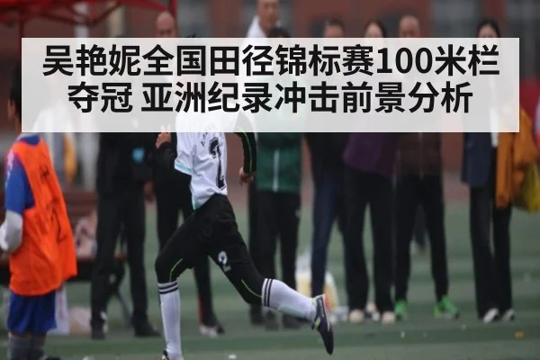 吴艳妮全国田径锦标赛100米栏夺冠 亚洲纪录冲击前景分析