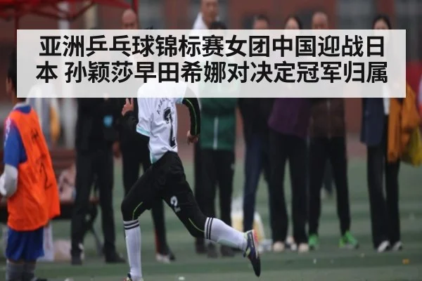 亚洲乒乓球锦标赛女团中国迎战日本 孙颖莎早田希娜对决定冠军归属
